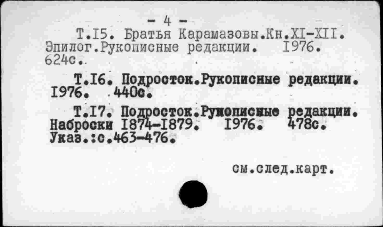 ﻿- 4 -
Т.15. Братья Карамазовы.Кн.И-ХП.
Эпилог.Рукописные редакции.	1976.
624с..
Т.16. Подросток.Рукописные редакции. 1976. .440с.
Т.17. Подросток.Рукописные редакции. Наброски 1874-1879.	1976.	478с.
Указ.:с.463-476.
см.след.карт